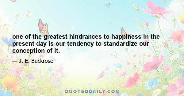 one of the greatest hindrances to happiness in the present day is our tendency to standardize our conception of it.