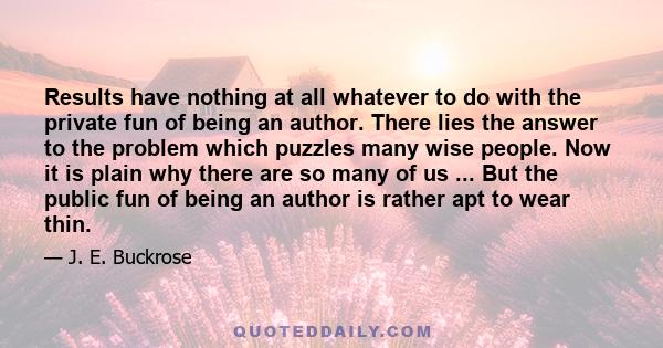 Results have nothing at all whatever to do with the private fun of being an author. There lies the answer to the problem which puzzles many wise people. Now it is plain why there are so many of us ... But the public fun 