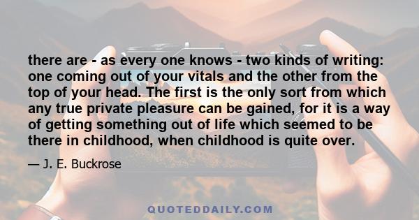 there are - as every one knows - two kinds of writing: one coming out of your vitals and the other from the top of your head. The first is the only sort from which any true private pleasure can be gained, for it is a