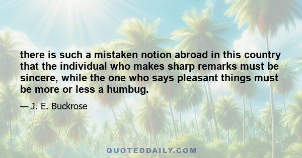 there is such a mistaken notion abroad in this country that the individual who makes sharp remarks must be sincere, while the one who says pleasant things must be more or less a humbug.