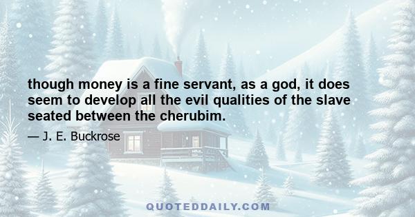 though money is a fine servant, as a god, it does seem to develop all the evil qualities of the slave seated between the cherubim.