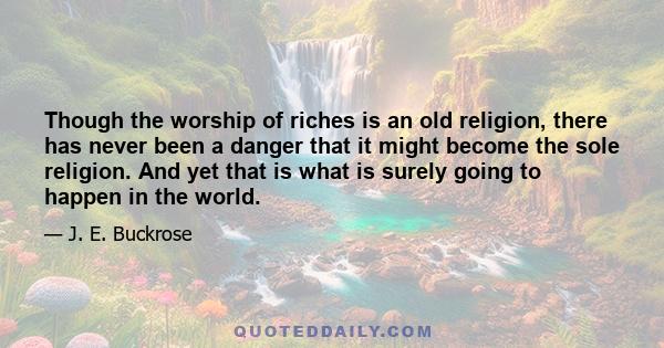 Though the worship of riches is an old religion, there has never been a danger that it might become the sole religion. And yet that is what is surely going to happen in the world.