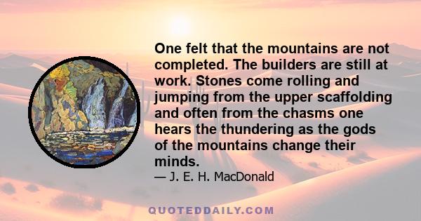 One felt that the mountains are not completed. The builders are still at work. Stones come rolling and jumping from the upper scaffolding and often from the chasms one hears the thundering as the gods of the mountains