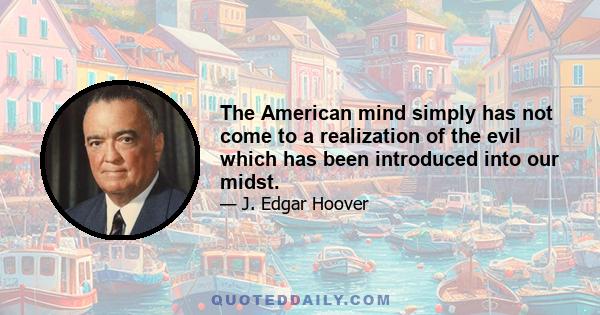 The American mind simply has not come to a realization of the evil which has been introduced into our midst.