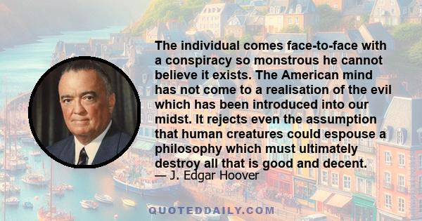 The individual comes face-to-face with a conspiracy so monstrous he cannot believe it exists. The American mind has not come to a realisation of the evil which has been introduced into our midst. It rejects even the