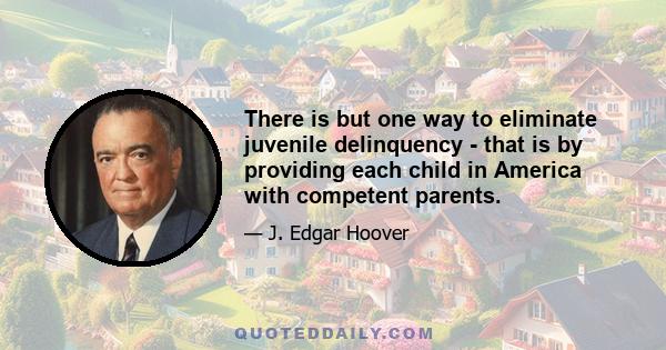 There is but one way to eliminate juvenile delinquency - that is by providing each child in America with competent parents.