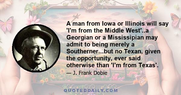 A man from Iowa or Illinois will say 'I'm from the Middle West'..a Georgian or a Mississipian may admit to being merely a Southerner...but no Texan, given the opportunity, ever said otherwise than 'I'm from Texas'.