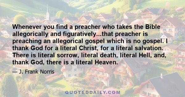 Whenever you find a preacher who takes the Bible allegorically and figuratively...that preacher is preaching an allegorical gospel which is no gospel. I thank God for a literal Christ, for a literal salvation. There is