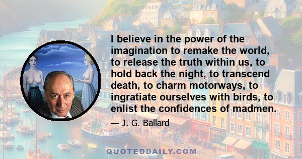 I believe in the power of the imagination to remake the world, to release the truth within us, to hold back the night, to transcend death, to charm motorways, to ingratiate ourselves with birds, to enlist the