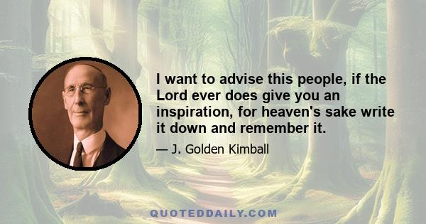 I want to advise this people, if the Lord ever does give you an inspiration, for heaven's sake write it down and remember it.