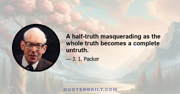 A half-truth masquerading as the whole truth becomes a complete untruth.