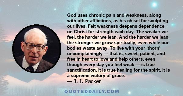 God uses chronic pain and weakness, along with other afflictions, as his chisel for sculpting our lives. Felt weakness deepens dependence on Christ for strength each day. The weaker we feel, the harder we lean. And the