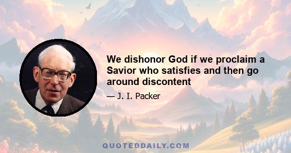 We dishonor God if we proclaim a Savior who satisfies and then go around discontent