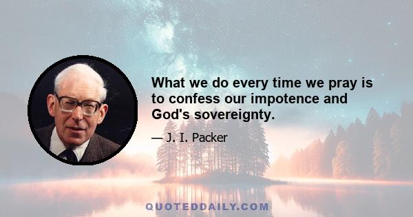 What we do every time we pray is to confess our impotence and God's sovereignty.