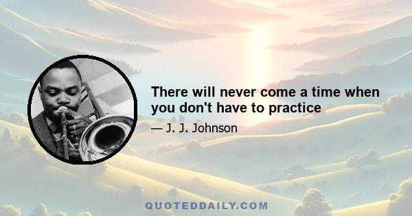 There will never come a time when you don't have to practice