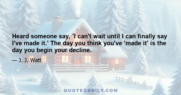 Heard someone say, 'I can't wait until I can finally say I've made it.' The day you think you've 'made it' is the day you begin your decline.