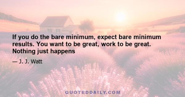 If you do the bare minimum, expect bare minimum results. You want to be great, work to be great. Nothing just happens