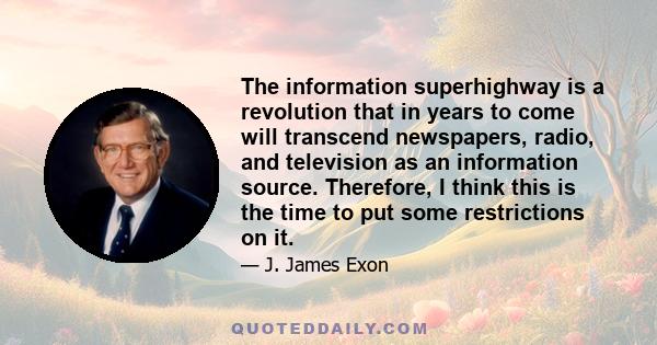 The information superhighway is a revolution that in years to come will transcend newspapers, radio, and television as an information source. Therefore, I think this is the time to put some restrictions on it.