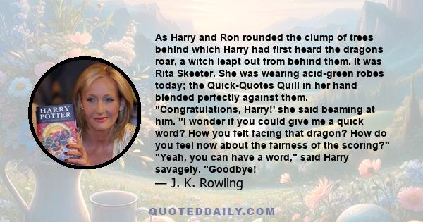 As Harry and Ron rounded the clump of trees behind which Harry had first heard the dragons roar, a witch leapt out from behind them. It was Rita Skeeter. She was wearing acid-green robes today; the Quick-Quotes Quill in 