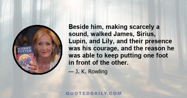 Beside him, making scarcely a sound, walked James, Sirius, Lupin, and Lily, and their presence was his courage, and the reason he was able to keep putting one foot in front of the other.