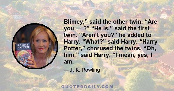 Blimey,” said the other twin. “Are you — ?” “He is,” said the first twin. “Aren’t you?” he added to Harry. “What?” said Harry. “Harry Potter,” chorused the twins. “Oh, him,” said Harry. “I mean, yes, I am.