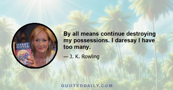 By all means continue destroying my possessions. I daresay I have too many.