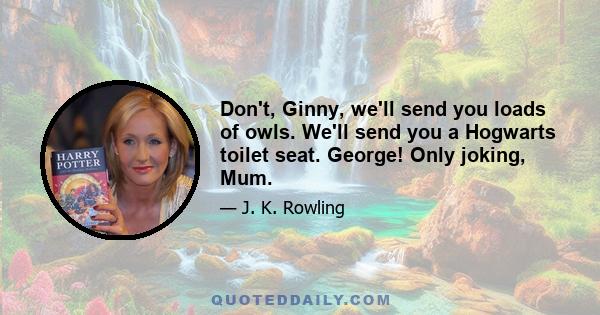 Don't, Ginny, we'll send you loads of owls. We'll send you a Hogwarts toilet seat. George! Only joking, Mum.