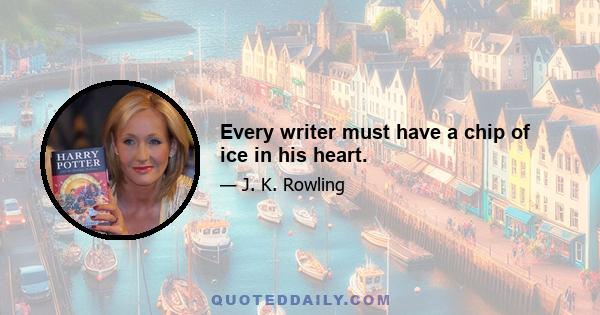 Every writer must have a chip of ice in his heart.