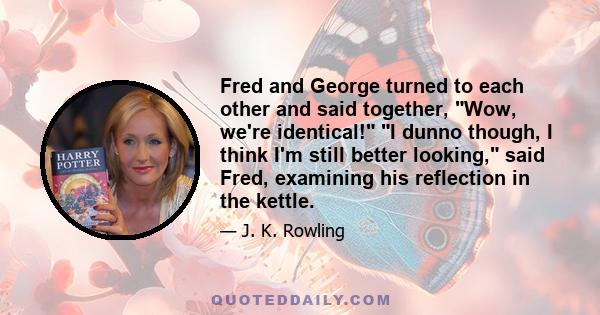 Fred and George turned to each other and said together, Wow, we're identical! I dunno though, I think I'm still better looking, said Fred, examining his reflection in the kettle.