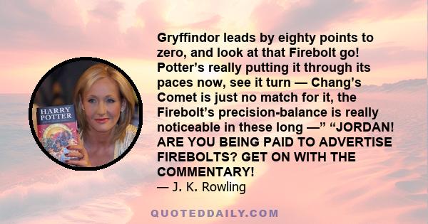 Gryffindor leads by eighty points to zero, and look at that Firebolt go! Potter’s really putting it through its paces now, see it turn — Chang’s Comet is just no match for it, the Firebolt’s precision-balance is really