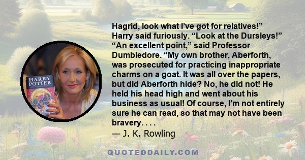 Hagrid, look what I’ve got for relatives!” Harry said furiously. “Look at the Dursleys!” “An excellent point,” said Professor Dumbledore. “My own brother, Aberforth, was prosecuted for practicing inappropriate charms on 