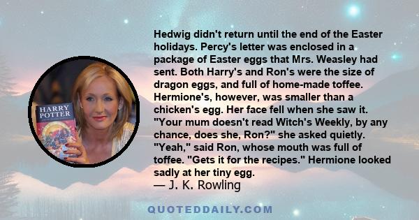 Hedwig didn't return until the end of the Easter holidays. Percy's letter was enclosed in a package of Easter eggs that Mrs. Weasley had sent. Both Harry's and Ron's were the size of dragon eggs, and full of home-made