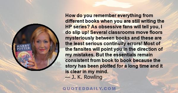 How do you remember everything from different books when you are still writing the HP series? As obsessive fans will tell you, I do slip up! Several classrooms move floors mysteriously between books and these are the
