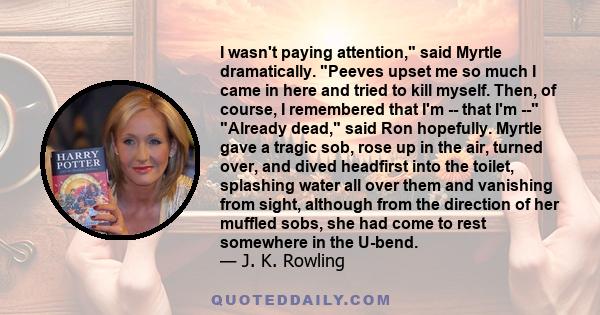 I wasn't paying attention, said Myrtle dramatically. Peeves upset me so much I came in here and tried to kill myself. Then, of course, I remembered that I'm -- that I'm -- Already dead, said Ron hopefully. Myrtle gave a 