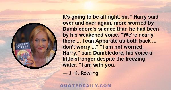 It's going to be all right, sir, Harry said over and over again, more worried by Dumbledore's silence than he had been by his weakened voice. We're nearly there ... I can Apparate us both back ... don't worry ... I am