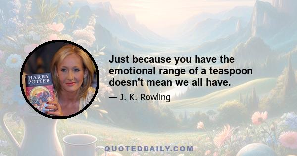 Just because you have the emotional range of a teaspoon doesn't mean we all have.