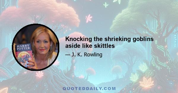 Knocking the shrieking goblins aside like skittles