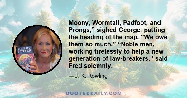 Moony, Wormtail, Padfoot, and Prongs,” sighed George, patting the heading of the map. “We owe them so much.” “Noble men, working tirelessly to help a new generation of law-breakers,” said Fred solemnly.