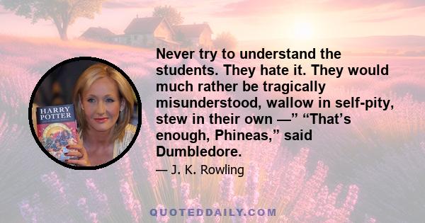 Never try to understand the students. They hate it. They would much rather be tragically misunderstood, wallow in self-pity, stew in their own —” “That’s enough, Phineas,” said Dumbledore.