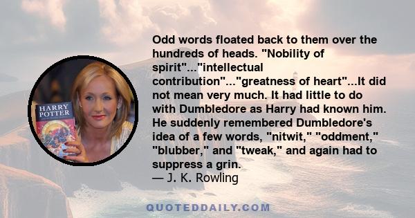 Odd words floated back to them over the hundreds of heads. Nobility of spirit...intellectual contribution...greatness of heart...It did not mean very much. It had little to do with Dumbledore as Harry had known him. He