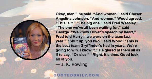 Okay, men,” he said. “And women,” said Chaser Angelina Johnson. “And women,” Wood agreed. “This is it.” “The big one,” said Fred Weasley. “The one we’ve all been waiting for,” said George. “We know Oliver’s speech by