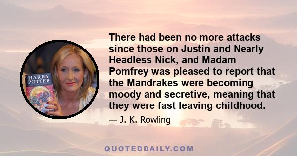 There had been no more attacks since those on Justin and Nearly Headless Nick, and Madam Pomfrey was pleased to report that the Mandrakes were becoming moody and secretive, meaning that they were fast leaving childhood.