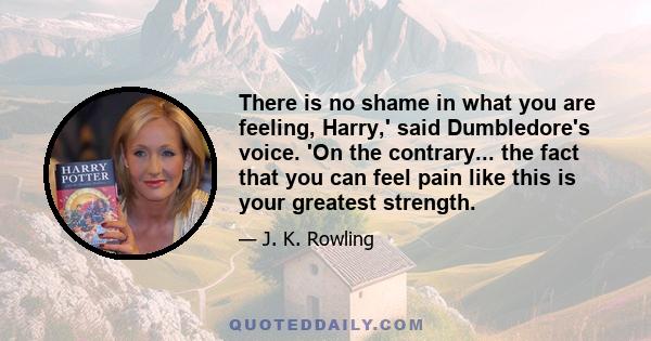 There is no shame in what you are feeling, Harry,' said Dumbledore's voice. 'On the contrary... the fact that you can feel pain like this is your greatest strength.