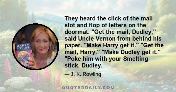 They heard the click of the mail slot and flop of letters on the doormat. Get the mail, Dudley, said Uncle Vernon from behind his paper. Make Harry get it. Get the mail, Harry. Make Dudley get it. Poke him with your