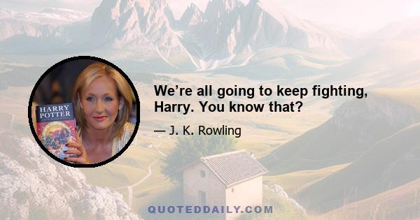 We’re all going to keep fighting, Harry. You know that?