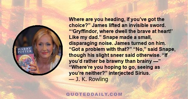 Where are you heading, if you’ve got the choice?” James lifted an invisible sword. “‘Gryffindor, where dwell the brave at heart!’ Like my dad.” Snape made a small, disparaging noise. James turned on him. “Got a problem