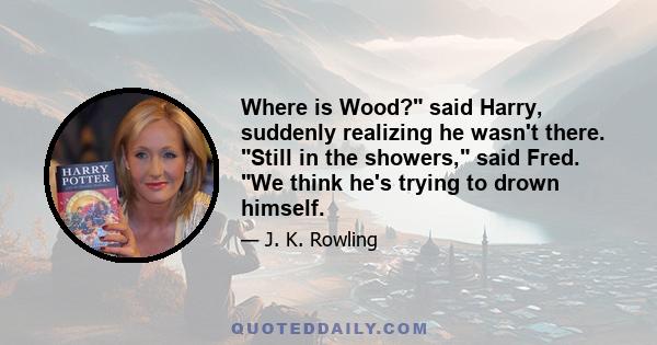 Where is Wood? said Harry, suddenly realizing he wasn't there. Still in the showers, said Fred. We think he's trying to drown himself.