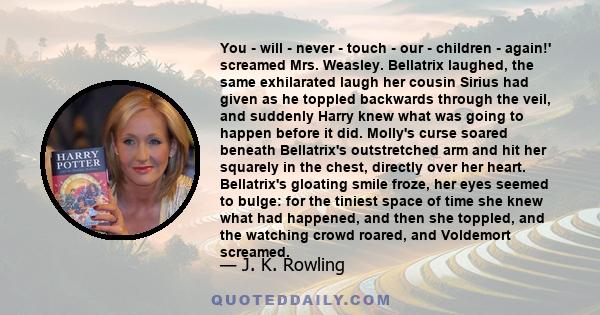 You - will - never - touch - our - children - again!' screamed Mrs. Weasley. Bellatrix laughed, the same exhilarated laugh her cousin Sirius had given as he toppled backwards through the veil, and suddenly Harry knew