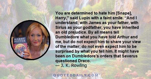 You are determined to hate him [Snape], Harry,” said Lupin with a faint smile. “And I understand; with James as your father, with Sirius as your godfather, you have inherited an old prejudice. By all means tell