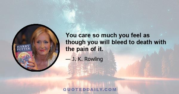 You care so much you feel as though you will bleed to death with the pain of it.